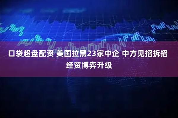 口袋超盘配资 美国拉黑23家中企 中方见招拆招 经贸博弈升级