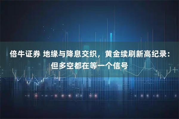 倍牛证券 地缘与降息交织，黄金续刷新高纪录：但多空都在等一个信号