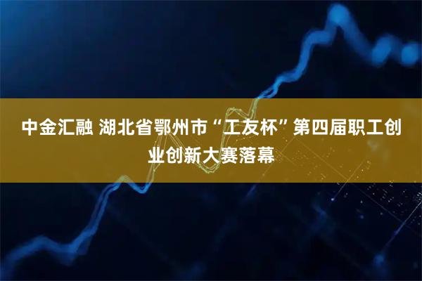 中金汇融 湖北省鄂州市“工友杯”第四届职工创业创新大赛落幕