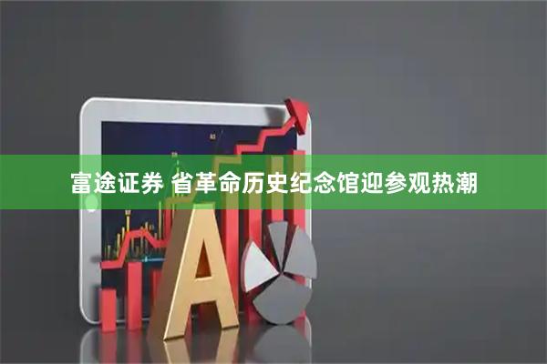 富途证券 省革命历史纪念馆迎参观热潮