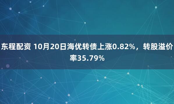 东程配资 10月20日海优转债上涨0.82%，转股溢价率35.79%