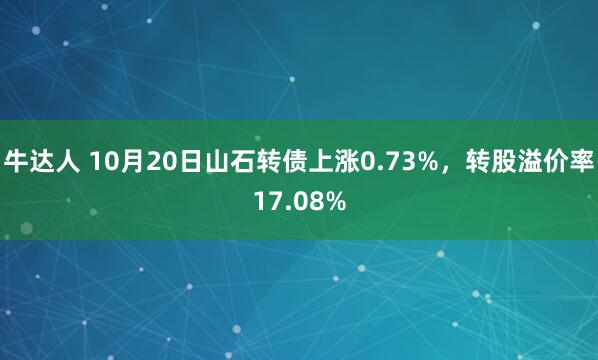 牛达人 10月20日山石转债上涨0.73%，转股溢价率17.08%