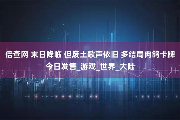 倍查网 末日降临 但废土歌声依旧 多结局肉鸽卡牌今日发售_游戏_世界_大陆