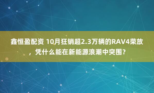 鑫恒盈配资 10月狂销超2.3万辆的RAV4荣放，凭什么能在新能源浪潮中突围？