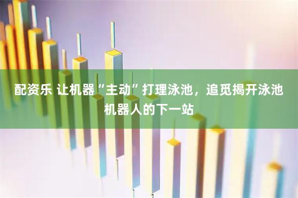 配资乐 让机器“主动”打理泳池，追觅揭开泳池机器人的下一站
