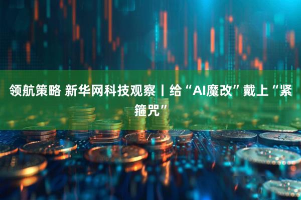 领航策略 新华网科技观察丨给“AI魔改”戴上“紧箍咒”