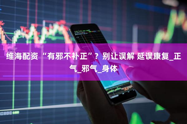维海配资 “有邪不补正”？别让误解 延误康复_正气_邪气_身体