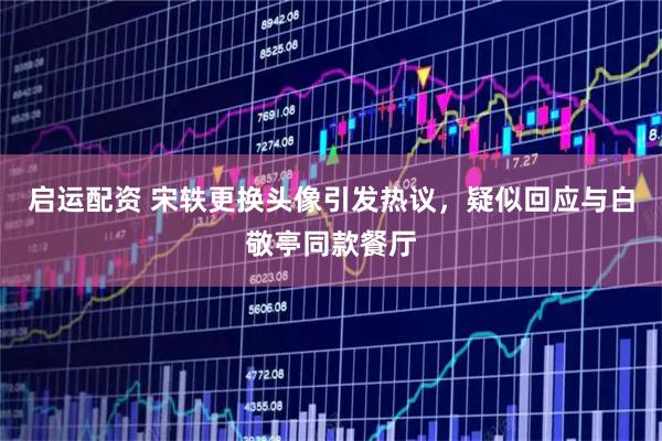 启运配资 宋轶更换头像引发热议，疑似回应与白敬亭同款餐厅