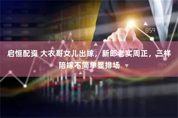 启恒配资 大衣哥女儿出嫁，新郎老实周正，三样陪嫁不简单显排场