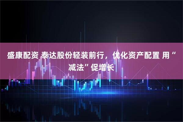 盛康配资 泰达股份轻装前行，优化资产配置 用“减法”促增长