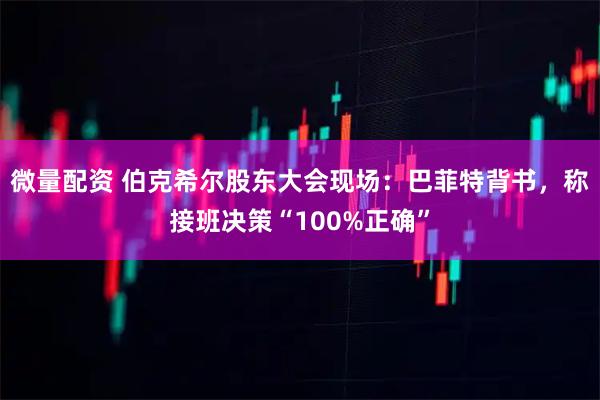 微量配资 伯克希尔股东大会现场：巴菲特背书，称接班决策“100%正确”