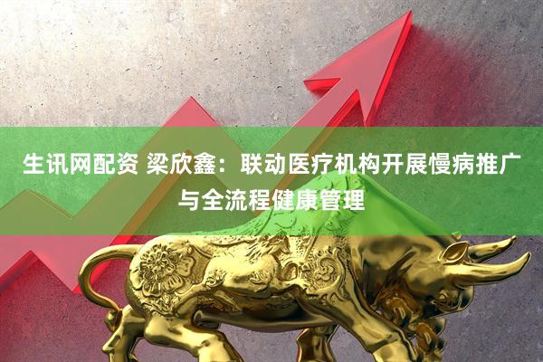 生讯网配资 梁欣鑫：联动医疗机构开展慢病推广与全流程健康管理