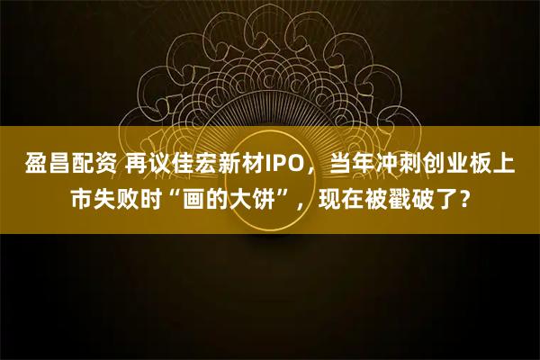 盈昌配资 再议佳宏新材IPO，当年冲刺创业板上市失败时“画的大饼”，现在被戳破了？